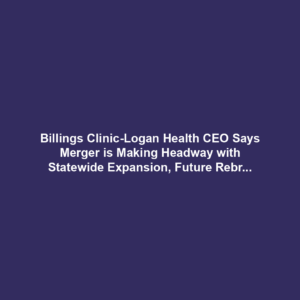 Billings Clinic-Logan Health CEO Says Merger is Making Headway with Statewide Expansion, Future Rebranding