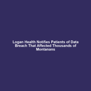 Logan Health Notifies Patients of Data Breach That Affected Thousands of Montanans