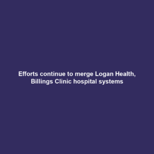 Efforts continue to merge Logan Health, Billings Clinic hospital systems